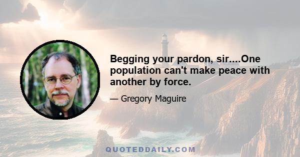 Begging your pardon, sir....One population can't make peace with another by force.