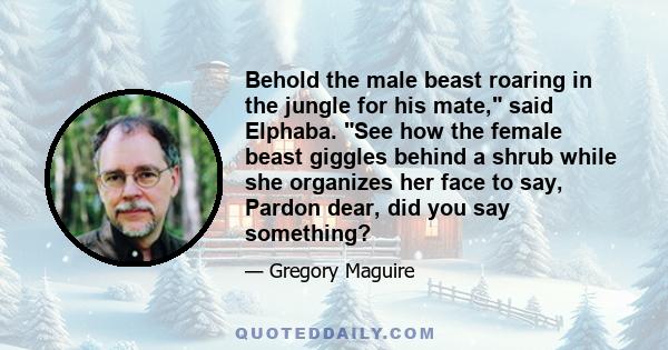 Behold the male beast roaring in the jungle for his mate, said Elphaba. See how the female beast giggles behind a shrub while she organizes her face to say, Pardon dear, did you say something?