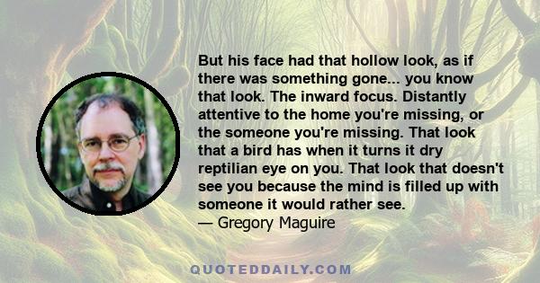 But his face had that hollow look, as if there was something gone... you know that look. The inward focus. Distantly attentive to the home you're missing, or the someone you're missing. That look that a bird has when it 