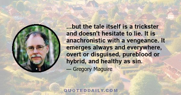 ...but the tale itself is a trickster and doesn't hesitate to lie. It is anachronistic with a vengeance. It emerges always and everywhere, overt or disguised, pureblood or hybrid, and healthy as sin.