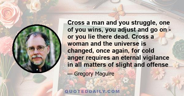 Cross a man and you struggle, one of you wins, you adjust and go on - or you lie there dead. Cross a woman and the universe is changed, once again, for cold anger requires an eternal vigilance in all matters of slight