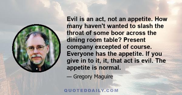 Evil is an act, not an appetite. How many haven't wanted to slash the throat of some boor across the dining room table? Present company excepted of course. Everyone has the appetite. If you give in to it, it, that act