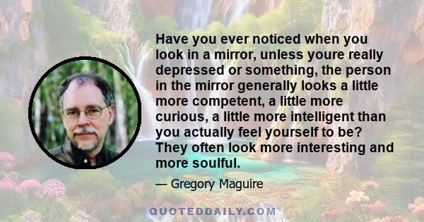 Have you ever noticed when you look in a mirror, unless youre really depressed or something, the person in the mirror generally looks a little more competent, a little more curious, a little more intelligent than you