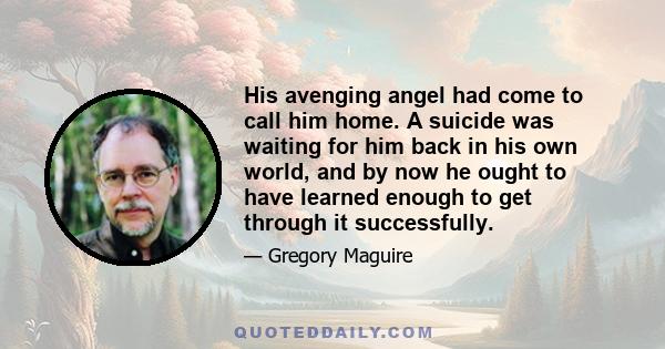 His avenging angel had come to call him home. A suicide was waiting for him back in his own world, and by now he ought to have learned enough to get through it successfully.