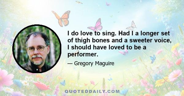 I do love to sing. Had I a longer set of thigh bones and a sweeter voice, I should have loved to be a performer.