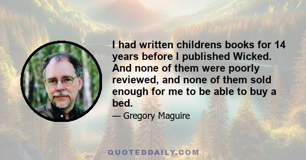 I had written childrens books for 14 years before I published Wicked. And none of them were poorly reviewed, and none of them sold enough for me to be able to buy a bed.