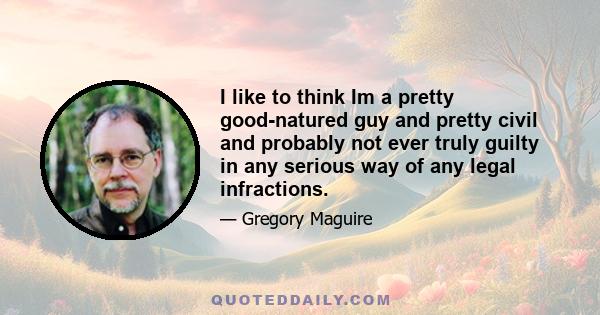 I like to think Im a pretty good-natured guy and pretty civil and probably not ever truly guilty in any serious way of any legal infractions.