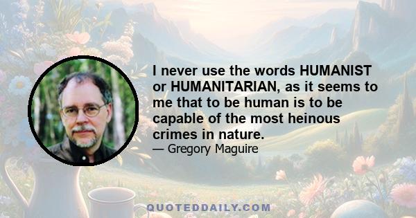 I never use the words HUMANIST or HUMANITARIAN, as it seems to me that to be human is to be capable of the most heinous crimes in nature.