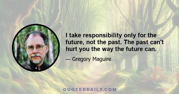 I take responsibility only for the future, not the past. The past can't hurt you the way the future can.