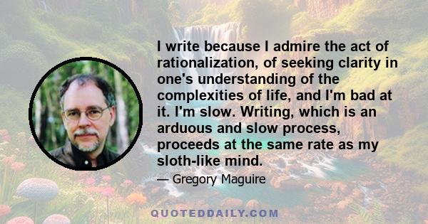 I write because I admire the act of rationalization, of seeking clarity in one's understanding of the complexities of life, and I'm bad at it. I'm slow. Writing, which is an arduous and slow process, proceeds at the