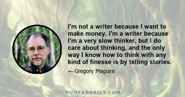 I'm not a writer because I want to make money. I'm a writer because I'm a very slow thinker, but I do care about thinking, and the only way I know how to think with any kind of finesse is by telling stories.