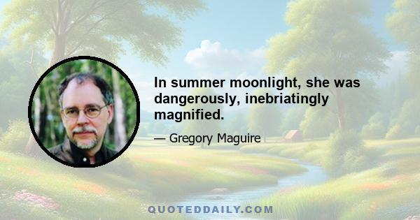 In summer moonlight, she was dangerously, inebriatingly magnified.