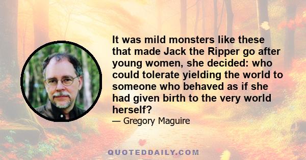 It was mild monsters like these that made Jack the Ripper go after young women, she decided: who could tolerate yielding the world to someone who behaved as if she had given birth to the very world herself?