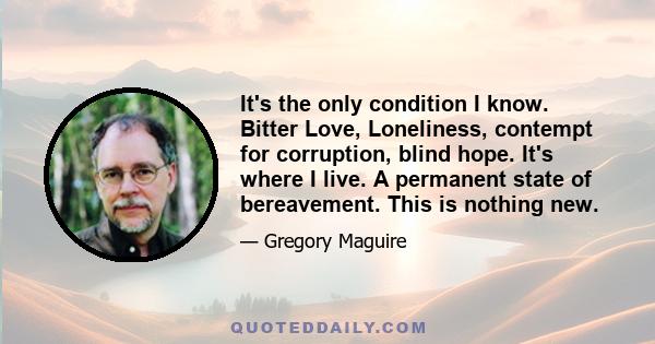 It's the only condition I know. Bitter Love, Loneliness, contempt for corruption, blind hope. It's where I live. A permanent state of bereavement. This is nothing new.