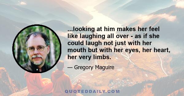 ...looking at him makes her feel like laughing all over - as if she could laugh not just with her mouth but with her eyes, her heart, her very limbs.