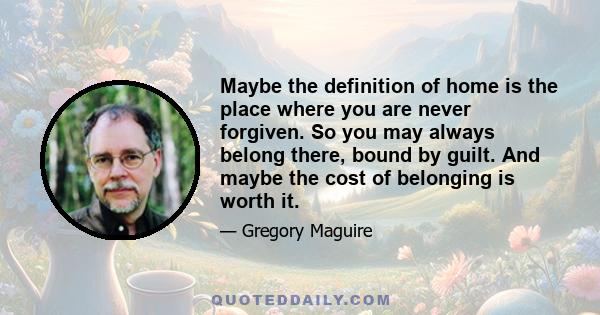 Maybe the definition of home is the place where you are never forgiven. So you may always belong there, bound by guilt. And maybe the cost of belonging is worth it.