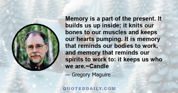 Memory is a part of the present. It builds us up inside; it knits our bones to our muscles and keeps our hearts pumping. It is memory that reminds our bodies to work, and memory that reminds our spirits to work to: it