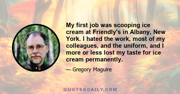 My first job was scooping ice cream at Friendly's in Albany, New York. I hated the work, most of my colleagues, and the uniform, and I more or less lost my taste for ice cream permanently.