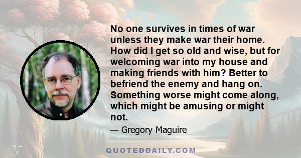 No one survives in times of war unless they make war their home. How did I get so old and wise, but for welcoming war into my house and making friends with him? Better to befriend the enemy and hang on. Something worse