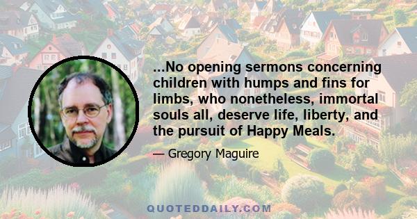 ...No opening sermons concerning children with humps and fins for limbs, who nonetheless, immortal souls all, deserve life, liberty, and the pursuit of Happy Meals.