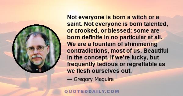 Not everyone is born a witch or a saint. Not everyone is born talented, or crooked, or blessed; some are born definite in no particular at all. We are a fountain of shimmering contradictions, most of us. Beautiful in