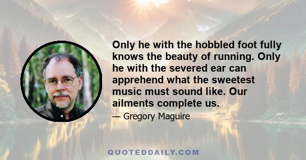 Only he with the hobbled foot fully knows the beauty of running. Only he with the severed ear can apprehend what the sweetest music must sound like. Our ailments complete us.