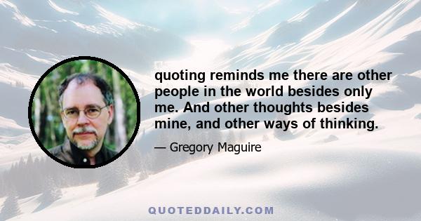 quoting reminds me there are other people in the world besides only me. And other thoughts besides mine, and other ways of thinking.