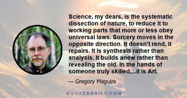 Science, my dears, is the systematic dissection of nature, to reduce it to working parts that more or less obey universal laws. Sorcery moves in the opposite direction. It doesn't rend, it repairs. It is synthesis