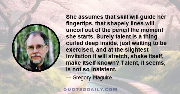 She assumes that skill will guide her fingertips, that shapely lines will uncoil out of the pencil the moment she starts. Surely talent is a thing curled deep inside, just waiting to be exercised, and at the slightest