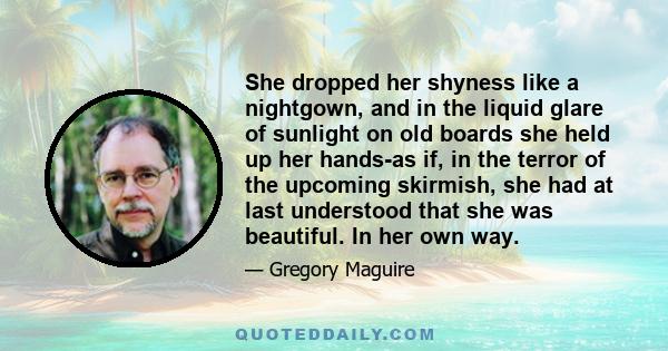 She dropped her shyness like a nightgown, and in the liquid glare of sunlight on old boards she held up her hands-as if, in the terror of the upcoming skirmish, she had at last understood that she was beautiful. In her