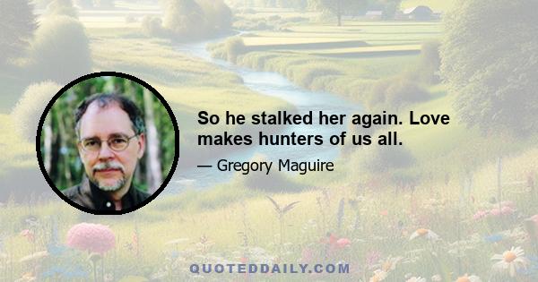 So he stalked her again. Love makes hunters of us all.