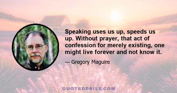 Speaking uses us up, speeds us up. Without prayer, that act of confession for merely existing, one might live forever and not know it.