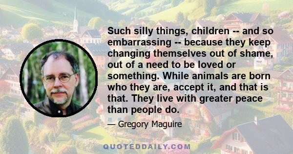 Such silly things, children -- and so embarrassing -- because they keep changing themselves out of shame, out of a need to be loved or something. While animals are born who they are, accept it, and that is that. They