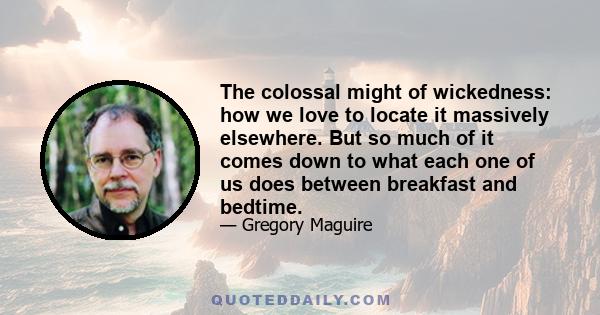 The colossal might of wickedness: how we love to locate it massively elsewhere. But so much of it comes down to what each one of us does between breakfast and bedtime.