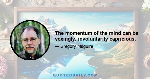 The momentum of the mind can be vexingly, involuntarily capricious.