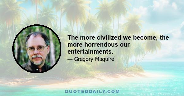 The more civilized we become, the more horrendous our entertainments.