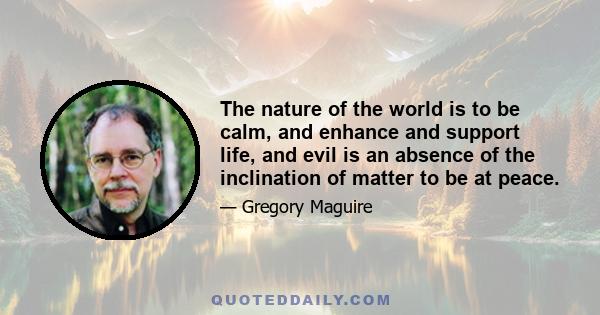 The nature of the world is to be calm, and enhance and support life, and evil is an absence of the inclination of matter to be at peace.