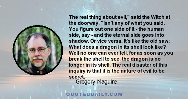 The real thing about evil, said the Witch at the doorway, isn't any of what you said. You figure out one side of it - the human side, say - and the eternal side goes into shadow. Or vice versa. It's like the old saw: