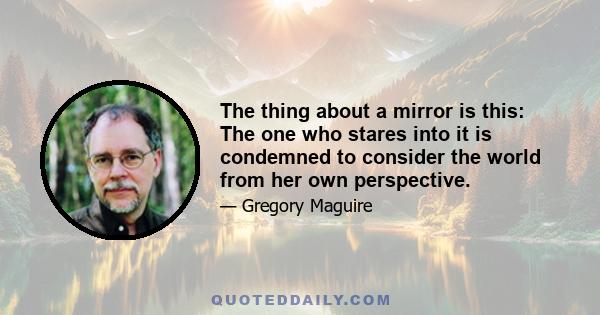 The thing about a mirror is this: The one who stares into it is condemned to consider the world from her own perspective.