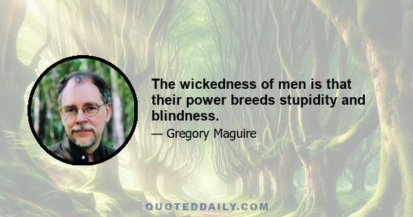 The wickedness of men is that their power breeds stupidity and blindness.