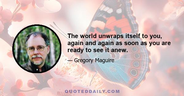 The world unwraps itself to you, again and again as soon as you are ready to see it anew.