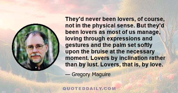 They'd never been lovers, of course, not in the physical sense. But they'd been lovers as most of us manage, loving through expressions and gestures and the palm set softly upon the bruise at the necessary moment.