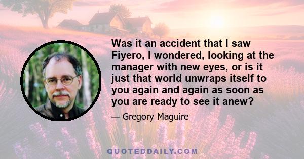 Was it an accident that I saw Fiyero, I wondered, looking at the manager with new eyes, or is it just that world unwraps itself to you again and again as soon as you are ready to see it anew?