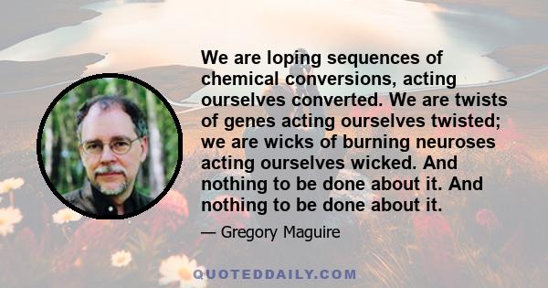 We are loping sequences of chemical conversions, acting ourselves converted. We are twists of genes acting ourselves twisted; we are wicks of burning neuroses acting ourselves wicked. And nothing to be done about it.