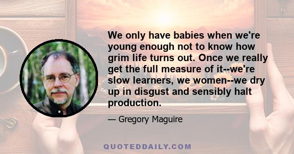 We only have babies when we're young enough not to know how grim life turns out. Once we really get the full measure of it--we're slow learners, we women--we dry up in disgust and sensibly halt production.