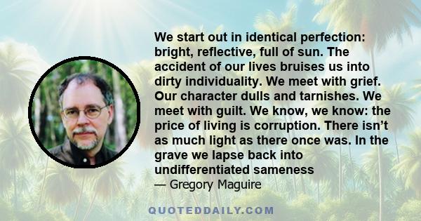 We start out in identical perfection: bright, reflective, full of sun. The accident of our lives bruises us into dirty individuality. We meet with grief. Our character dulls and tarnishes. We meet with guilt. We know,