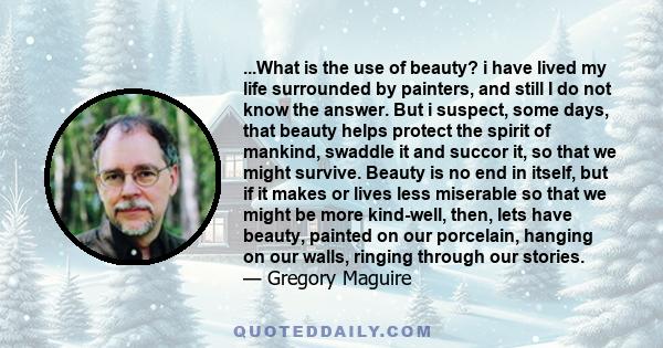 ...What is the use of beauty? i have lived my life surrounded by painters, and still I do not know the answer. But i suspect, some days, that beauty helps protect the spirit of mankind, swaddle it and succor it, so that 