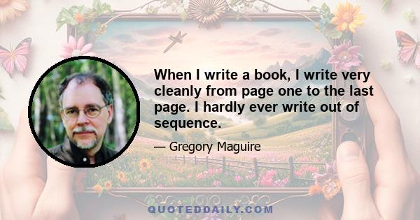 When I write a book, I write very cleanly from page one to the last page. I hardly ever write out of sequence.