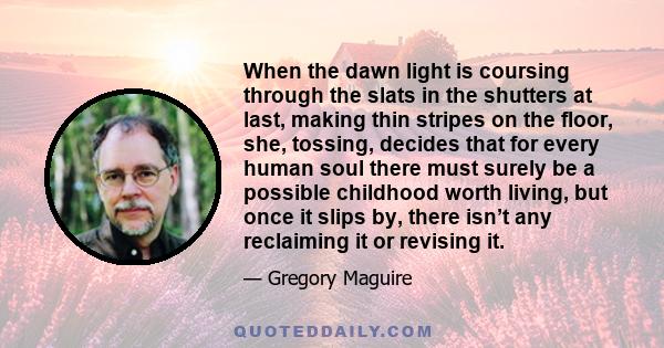 When the dawn light is coursing through the slats in the shutters at last, making thin stripes on the floor, she, tossing, decides that for every human soul there must surely be a possible childhood worth living, but