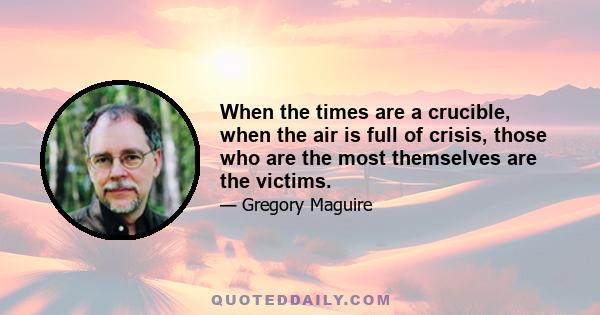 When the times are a crucible, when the air is full of crisis, those who are the most themselves are the victims.